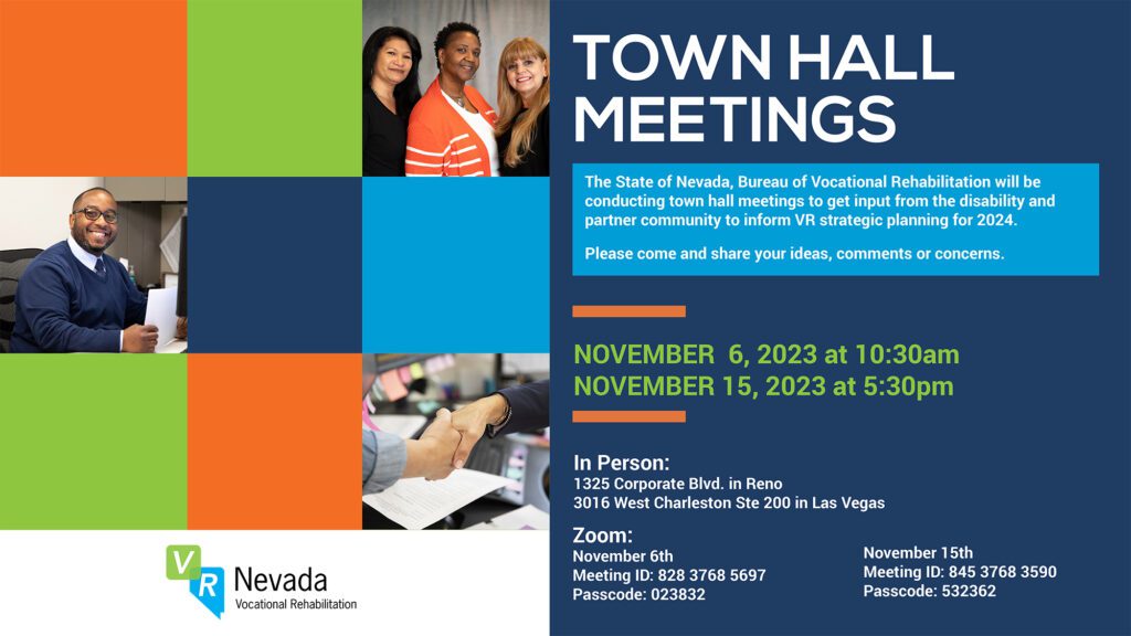 Flyer for townhall 
TOWN HALL
MEETINGS

The State of Nevada, Bureau of Vocational Rehabilitation will be
conducting town hall meetings to get input from the disability and
partner community to inform VR strategic planning for 2024.
Please come and share your ideas, comments or concerns.

NOVEMBER 6, 2023 at 10:30am
NOVEMBER 15, 2023 at 5:30pm

In Person:
1325 Corporate Blvd. in Reno
3016 West Charleston Ste 200 in Las Vegas
Zoom:
November 6th
Meeting ID: 828 3768 5697
Passcode: 023832

November 15th
Meeting ID: 845 3768 3590
Passcode: 532362